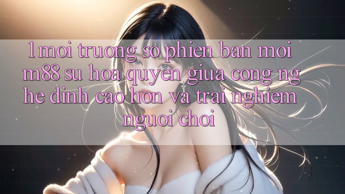 1. Môi trường số Phiên bản mới M88: Sự Hòa quyện Giữa Công Nghệ Đỉnh cao hơn Và Trải Nghiệm Người chơi