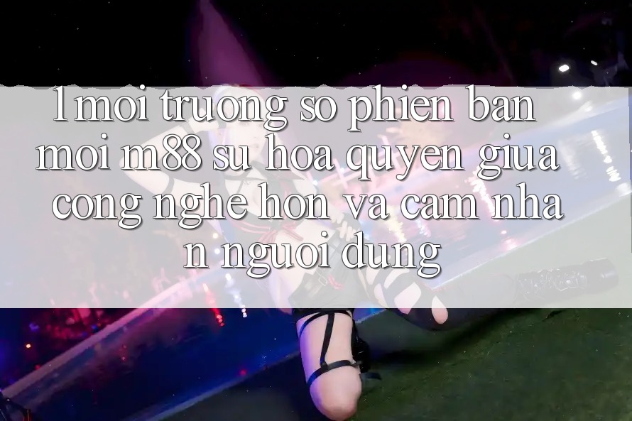 1. Môi trường số Phiên bản mới M88: Sự Hòa quyện Giữa Công Nghệ Hơn Và Cảm nhận Người Dùng