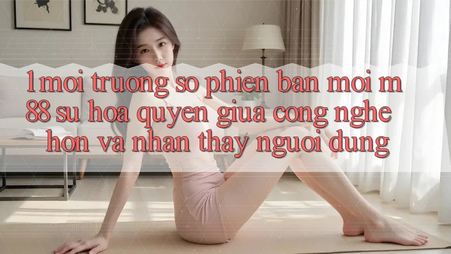 1. Môi trường số Phiên bản mới M88: Sự Hòa quyện Giữa Công Nghệ Hơn Và Nhận thấy Người Dùng