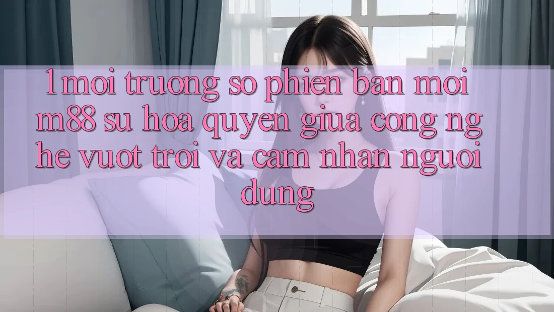 1. Môi trường số Phiên bản mới M88: Sự Hòa quyện Giữa Công Nghệ Vượt Trội Và Cảm nhận Người Dùng