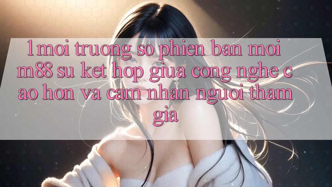 1. Môi trường số Phiên bản mới M88: Sự Kết Hợp Giữa Công Nghệ Cao hơn Và Cảm nhận Người tham gia