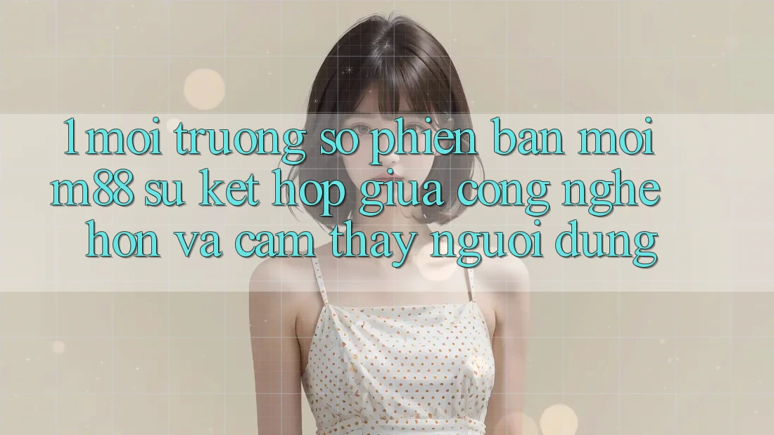 1. Môi trường số Phiên bản mới M88: Sự Kết hợp Giữa Công Nghệ Hơn Và Cảm thấy Người Dùng