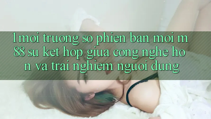 1. Môi trường số Phiên bản mới M88: Sự Kết Hợp Giữa Công Nghệ Hơn Và Trải Nghiệm Người Dùng