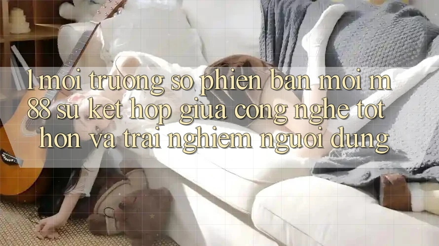 1. Môi trường số Phiên bản mới M88: Sự Kết Hợp Giữa Công Nghệ Tốt hơn Và Trải Nghiệm Người Dùng