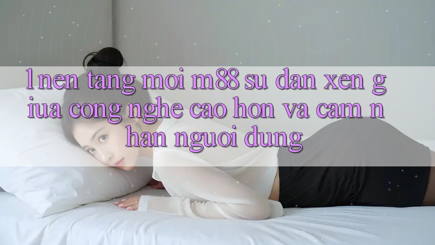 1. Nền Tảng Mới M88: Sự Đan xen Giữa Công Nghệ Cao hơn Và Cảm nhận Người dùng