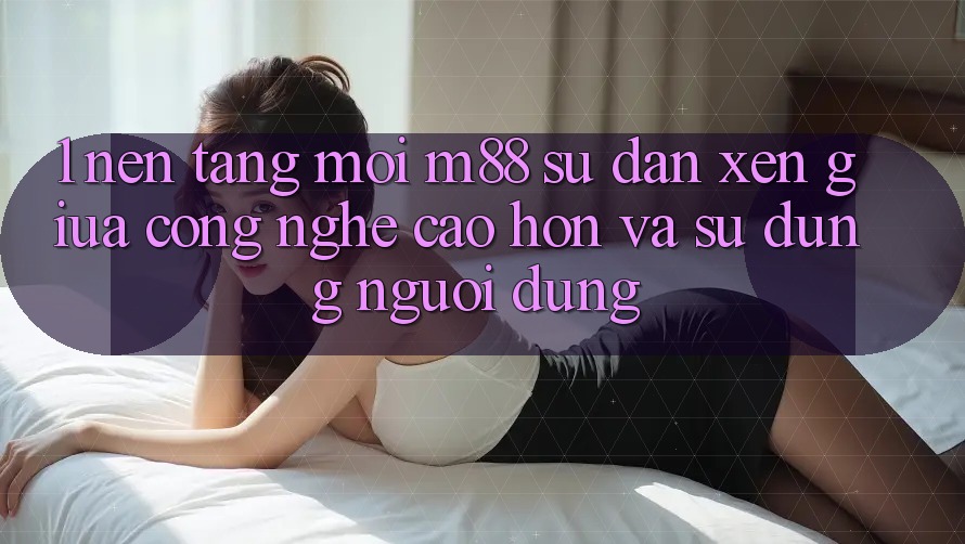 1. Nền Tảng Mới M88: Sự Đan xen Giữa Công Nghệ Cao hơn Và Sử dụng Người Dùng