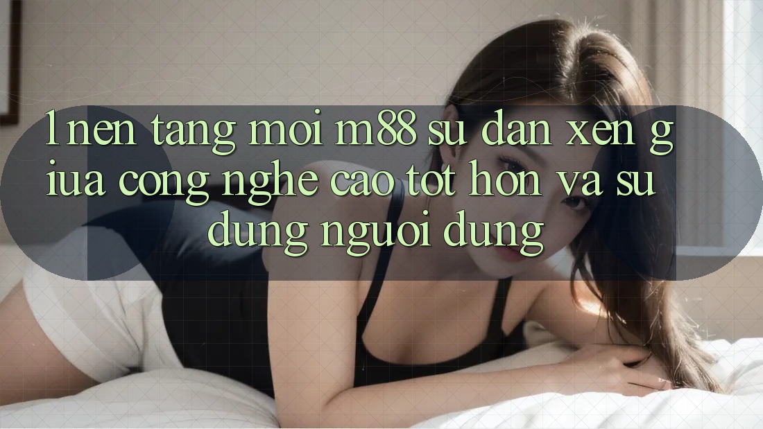 1. Nền Tảng Mới M88: Sự Đan xen Giữa Công Nghệ Cao tốt hơn Và Sử dụng Người Dùng