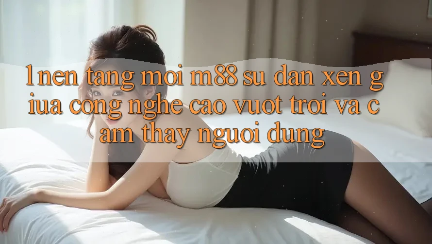 1. Nền Tảng Mới M88: Sự Đan xen Giữa Công Nghệ Cao vượt trội Và Cảm thấy Người Dùng