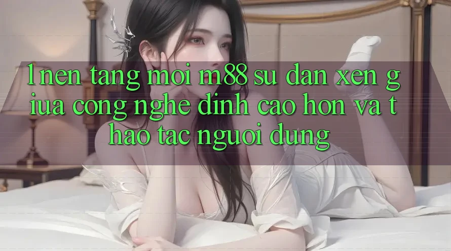 1. Nền Tảng Mới M88: Sự Đan xen Giữa Công Nghệ Đỉnh cao hơn Và Thao tác Người Dùng