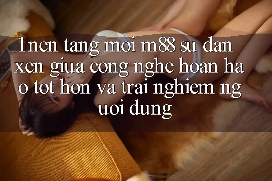 1. Nền Tảng Mới M88: Sự Đan xen Giữa Công Nghệ Hoàn hảo tốt hơn Và Trải Nghiệm Người Dùng