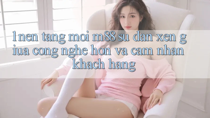 1. Nền Tảng Mới M88: Sự Đan xen Giữa Công Nghệ Hơn Và Cảm nhận Khách hàng