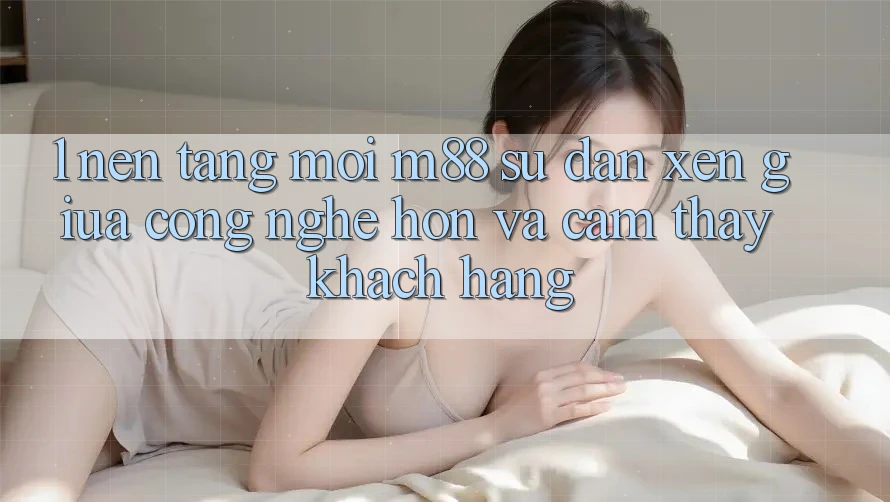 1. Nền Tảng Mới M88: Sự Đan xen Giữa Công Nghệ Hơn Và Cảm thấy Khách hàng