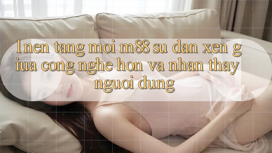1. Nền Tảng Mới M88: Sự Đan xen Giữa Công Nghệ Hơn Và Nhận thấy Người Dùng