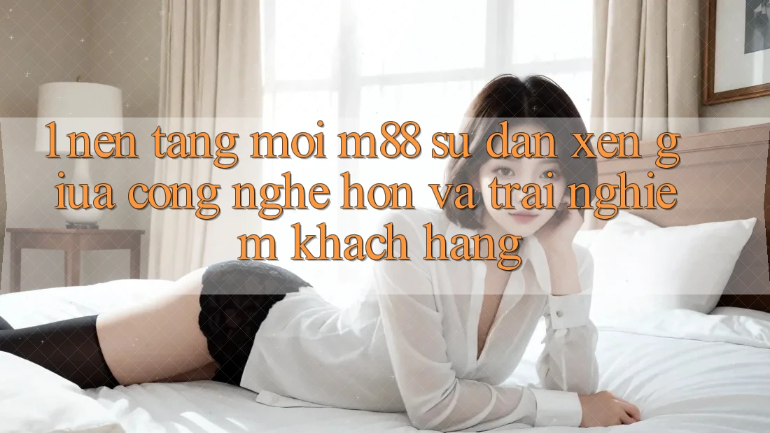 1. Nền Tảng Mới M88: Sự Đan xen Giữa Công Nghệ Hơn Và Trải Nghiệm Khách hàng