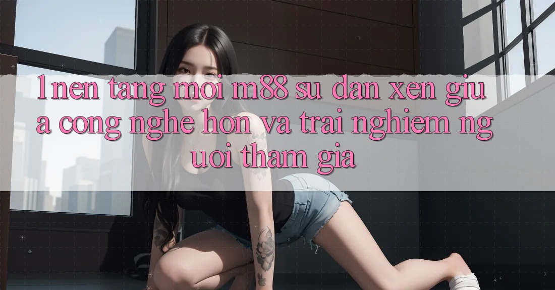 1. Nền Tảng Mới M88: Sự Đan xen Giữa Công Nghệ Hơn Và Trải Nghiệm Người tham gia