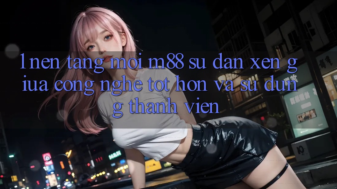 1. Nền Tảng Mới M88: Sự Đan xen Giữa Công Nghệ Tốt hơn Và Sử dụng Thành viên