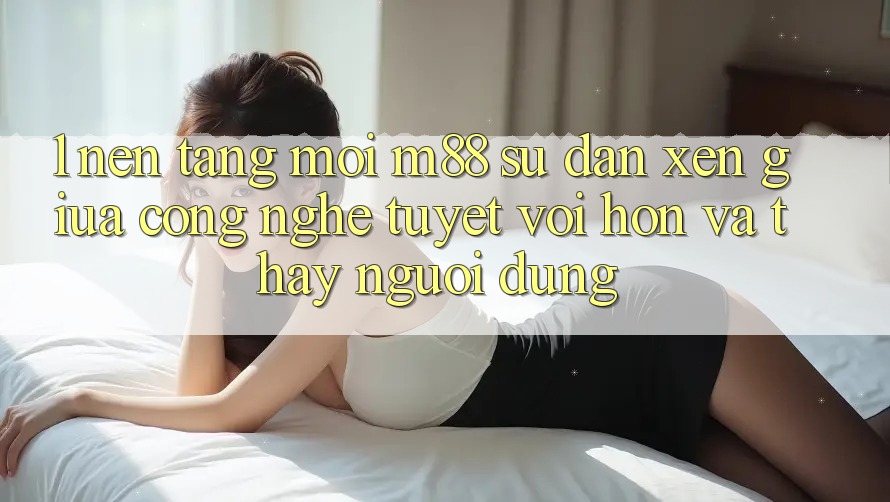 1. Nền Tảng Mới M88: Sự Đan xen Giữa Công Nghệ Tuyệt vời hơn Và Thấy Người Dùng
