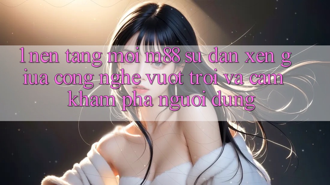 1. Nền Tảng Mới M88: Sự Đan xen Giữa Công Nghệ Vượt trội Và Cảm khám phá Người Dùng