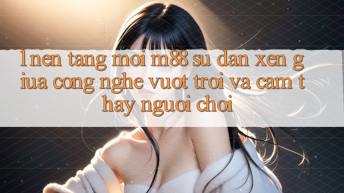 1. Nền Tảng Mới M88: Sự Đan xen Giữa Công Nghệ Vượt Trội Và Cảm thấy Người chơi