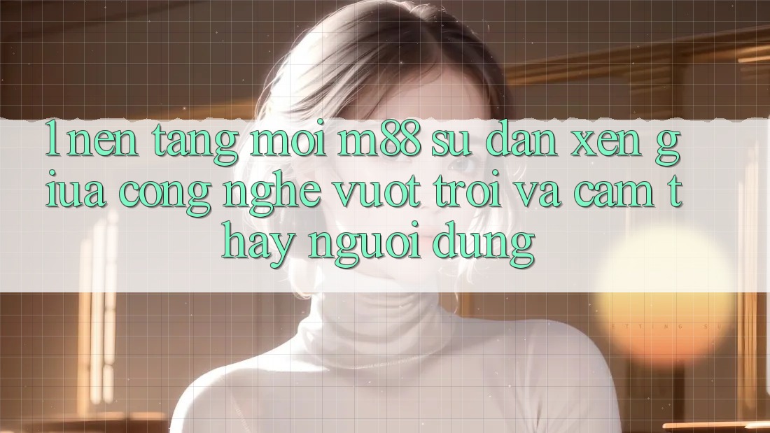 1. Nền Tảng Mới M88: Sự Đan xen Giữa Công Nghệ Vượt trội Và Cảm thấy Người Dùng