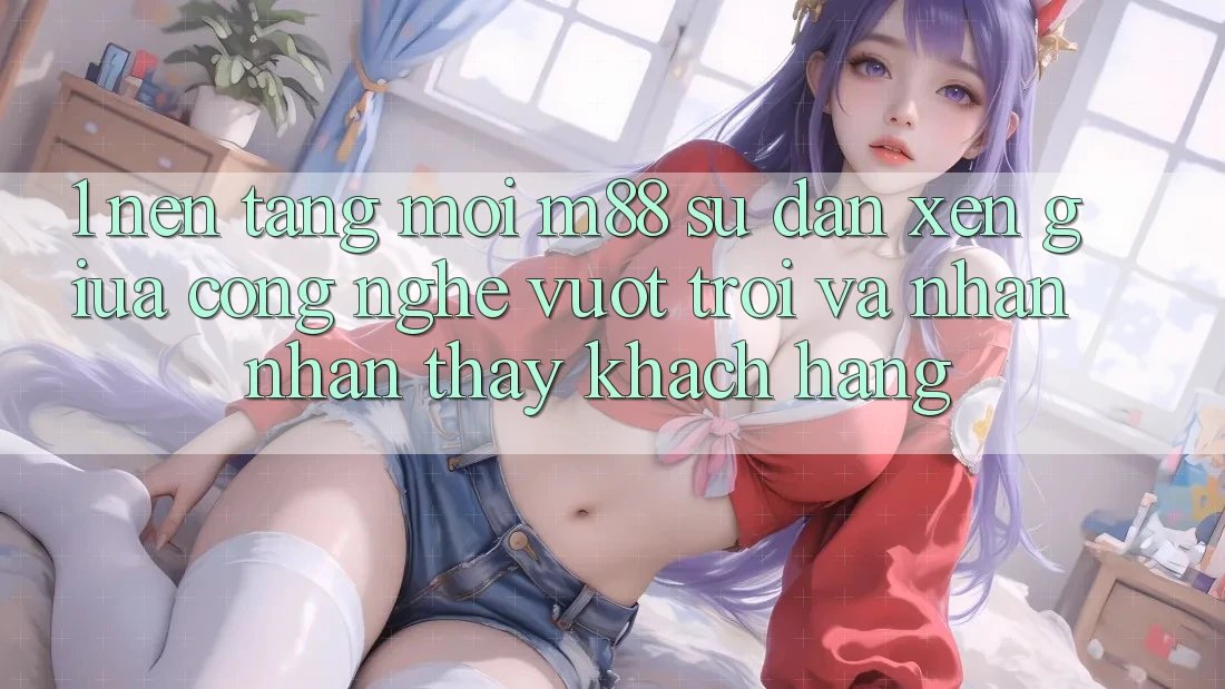 1. Nền Tảng Mới M88: Sự Đan xen Giữa Công Nghệ Vượt Trội Và Nhận nhận thấy Khách hàng