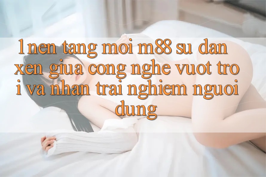 1. Nền Tảng Mới M88: Sự Đan xen Giữa Công Nghệ Vượt Trội Và Nhận trải nghiệm Người Dùng
