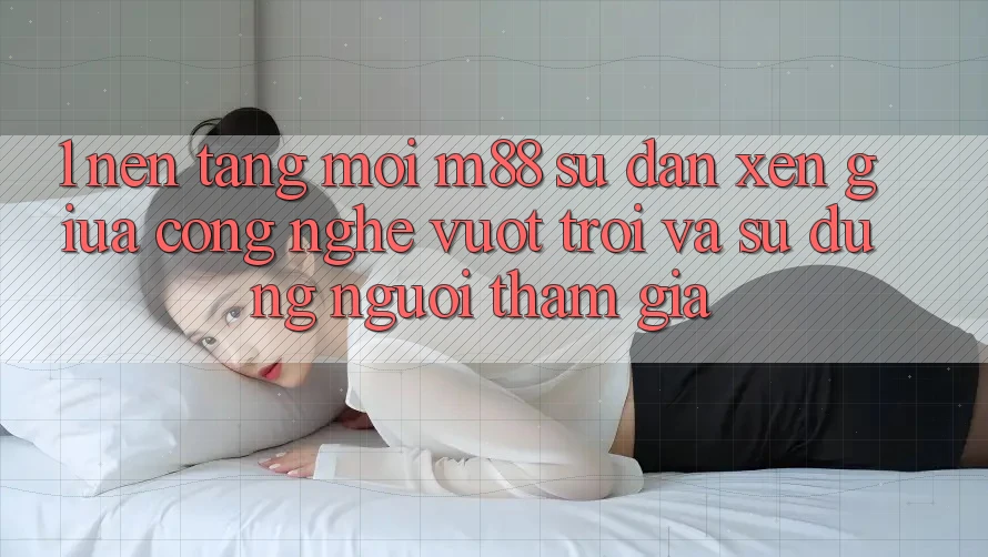 1. Nền Tảng Mới M88: Sự Đan xen Giữa Công Nghệ Vượt Trội Và Sử dụng Người tham gia