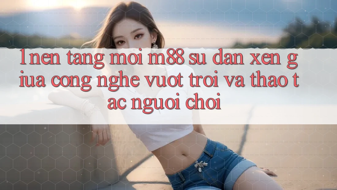 1. Nền Tảng Mới M88: Sự Đan xen Giữa Công Nghệ Vượt Trội Và Thao tác Người chơi 1. Nền Tảng Mới M88: Sự Đan xen Giữa Công Nghệ Vượt Trội Và Thao tác Người chơi