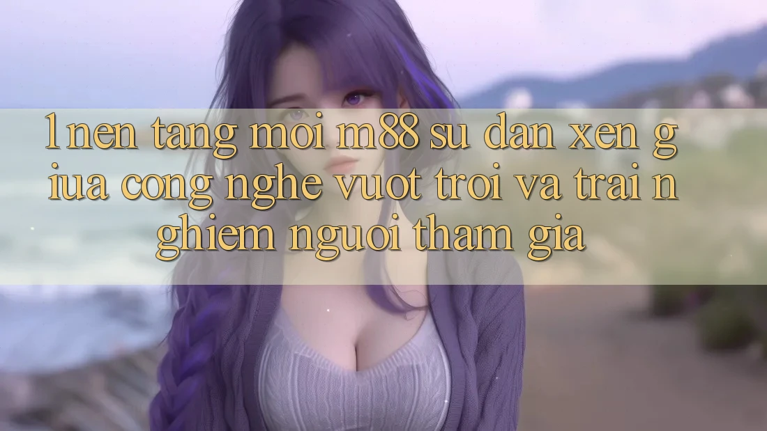 1. Nền Tảng Mới M88: Sự Đan xen Giữa Công Nghệ Vượt trội Và Trải nghiệm Người tham gia