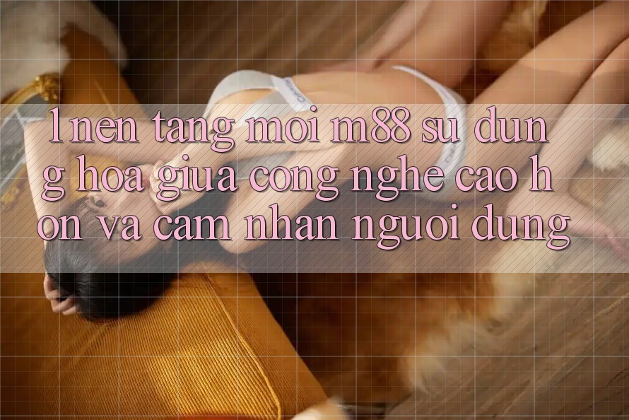 1. Nền tảng Mới M88: Sự Dung hòa Giữa Công Nghệ Cao hơn Và Cảm nhận Người Dùng