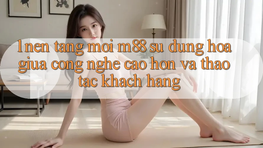1. Nền Tảng Mới M88: Sự Dung hòa Giữa Công Nghệ Cao hơn Và Thao tác Khách hàng