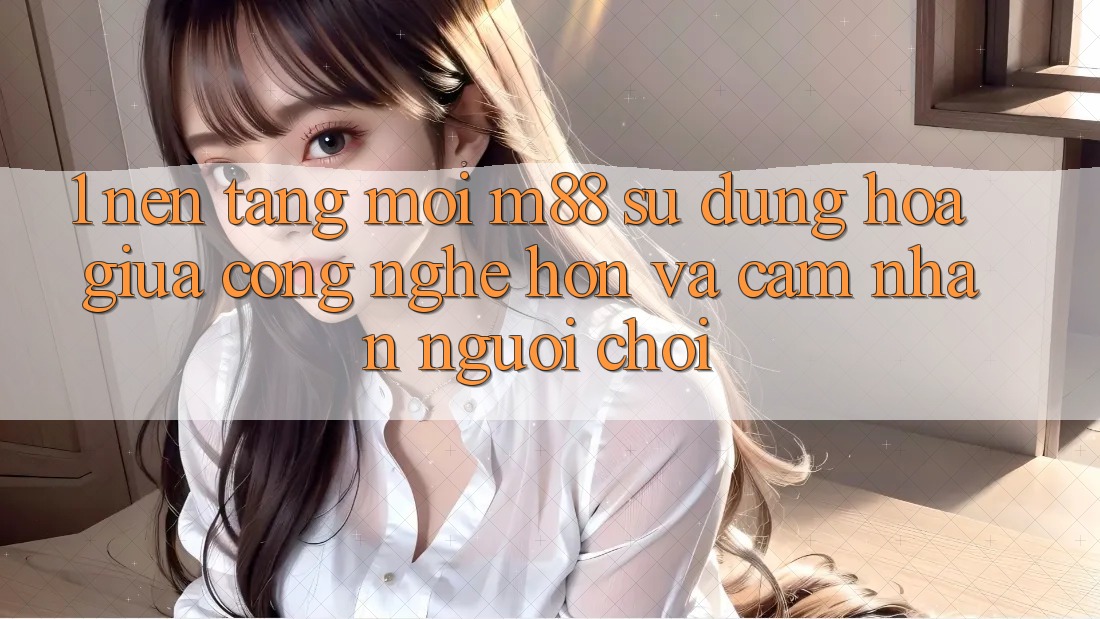 1. Nền Tảng Mới M88: Sự Dung hòa Giữa Công Nghệ Hơn Và Cảm nhận Người chơi