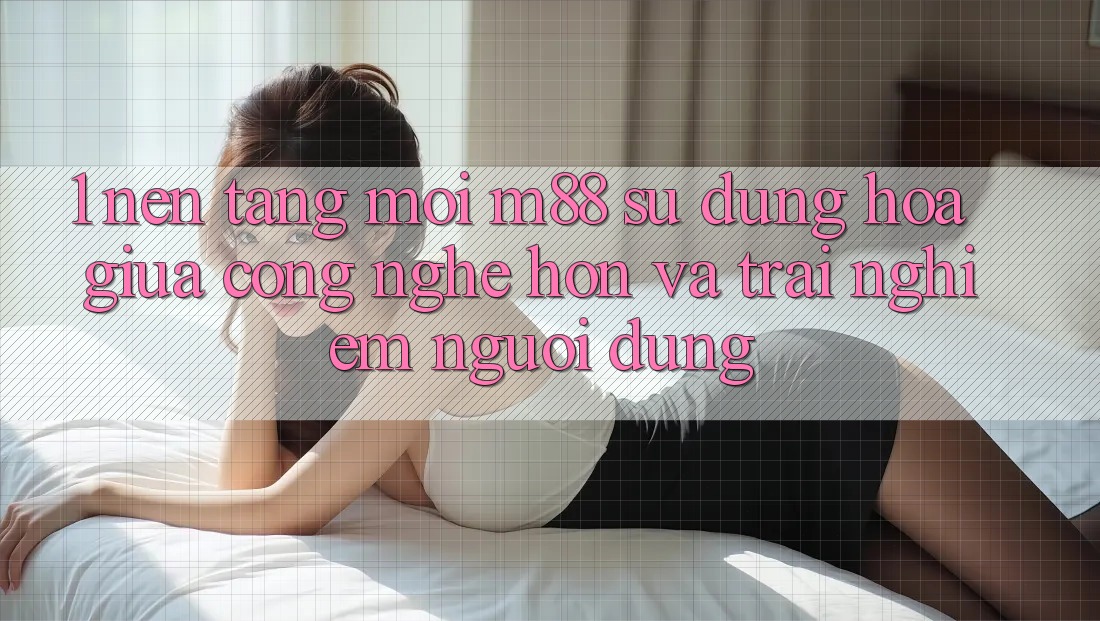 1. Nền Tảng Mới M88: Sự Dung hòa Giữa Công Nghệ Hơn Và Trải Nghiệm Người Dùng