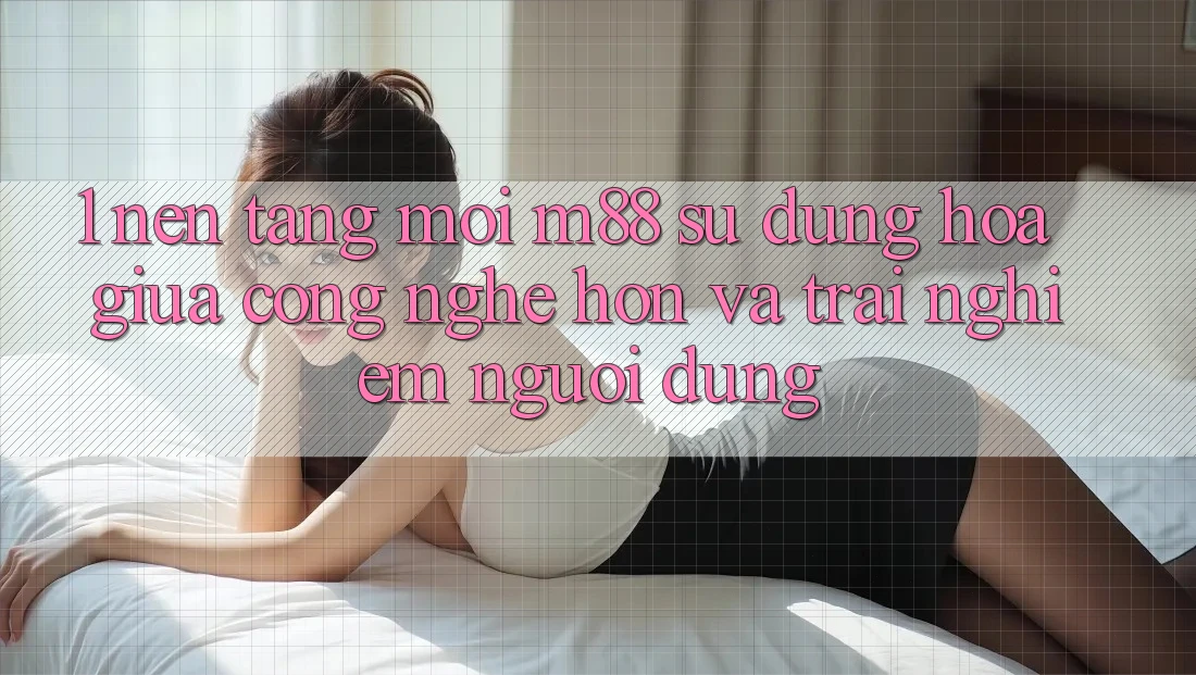 1. Nền Tảng Mới M88: Sự Dung hòa Giữa Công Nghệ Hơn Và Trải Nghiệm Người Dùng