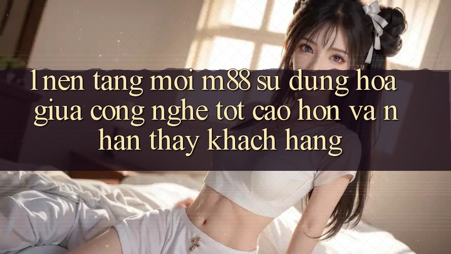 1. Nền Tảng Mới M88: Sự Dung hòa Giữa Công Nghệ Tốt cao hơn Và Nhận thấy Khách hàng