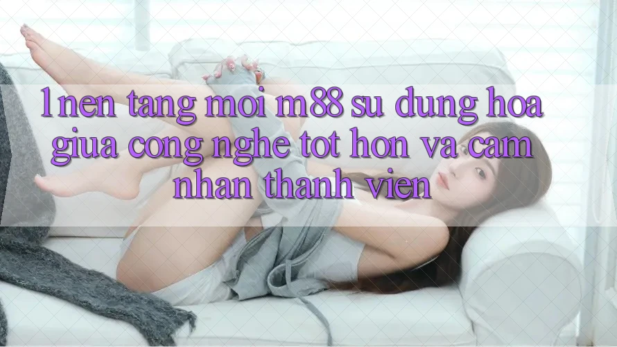 1. Nền Tảng Mới M88: Sự Dung hòa Giữa Công Nghệ Tốt hơn Và Cảm nhận Thành viên