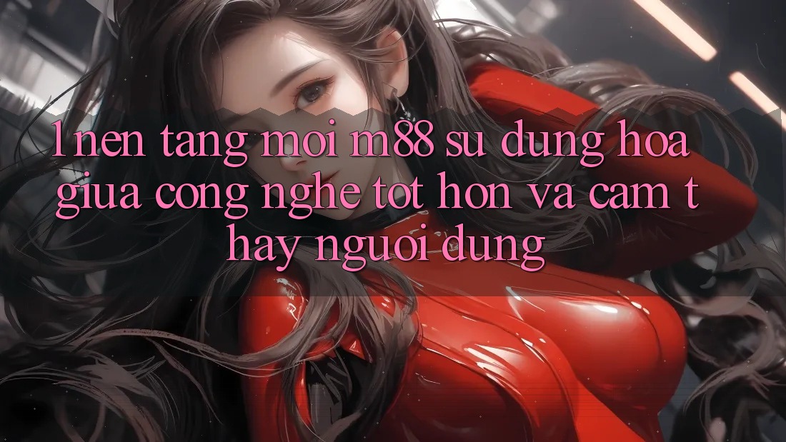 1. Nền Tảng Mới M88: Sự Dung hòa Giữa Công Nghệ Tốt hơn Và Cảm thấy Người dùng
