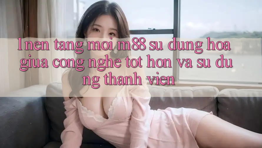 1. Nền Tảng Mới M88: Sự Dung hòa Giữa Công Nghệ Tốt hơn Và Sử dụng Thành viên