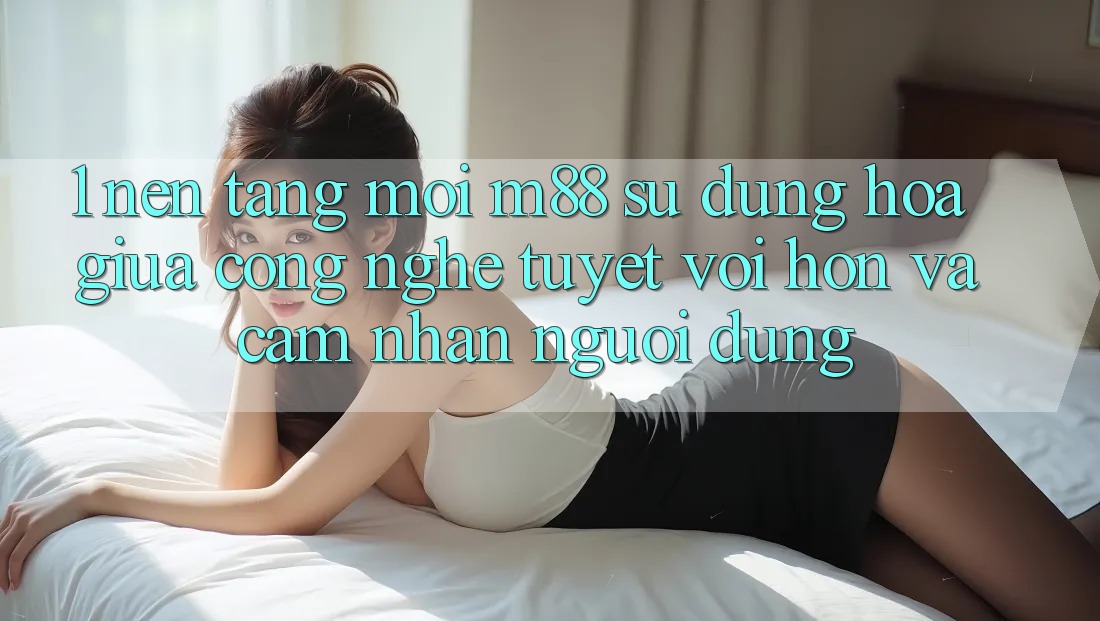 1. Nền Tảng Mới M88: Sự Dung hòa Giữa Công Nghệ Tuyệt vời hơn Và Cảm nhận Người Dùng