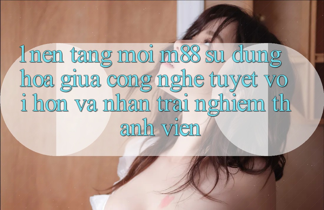 1. Nền Tảng Mới M88: Sự Dung hòa Giữa Công Nghệ Tuyệt vời hơn Và Nhận trải nghiệm Thành viên