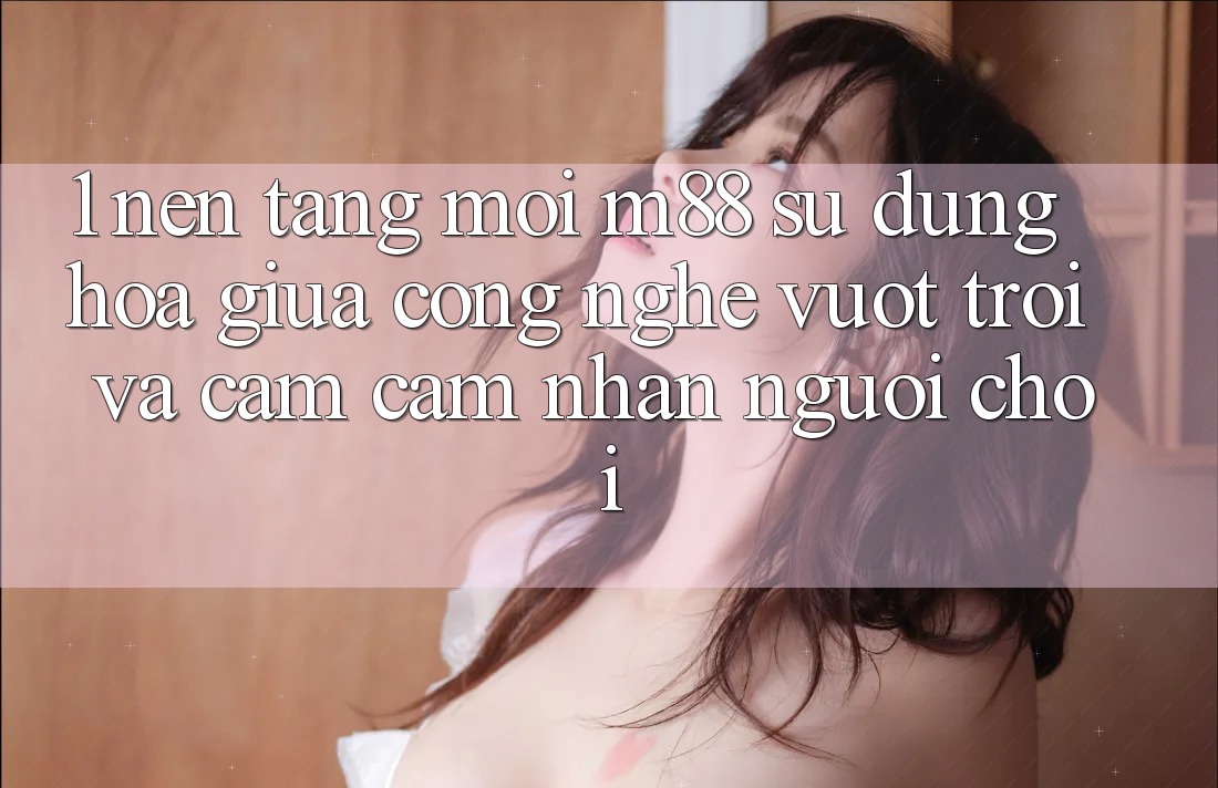 1. Nền Tảng Mới M88: Sự Dung hòa Giữa Công Nghệ Vượt Trội Và Cảm cảm nhận Người chơi