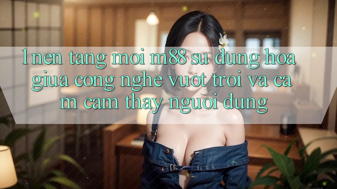 1. Nền Tảng Mới M88: Sự Dung hòa Giữa Công Nghệ Vượt Trội Và Cảm cảm thấy Người Dùng