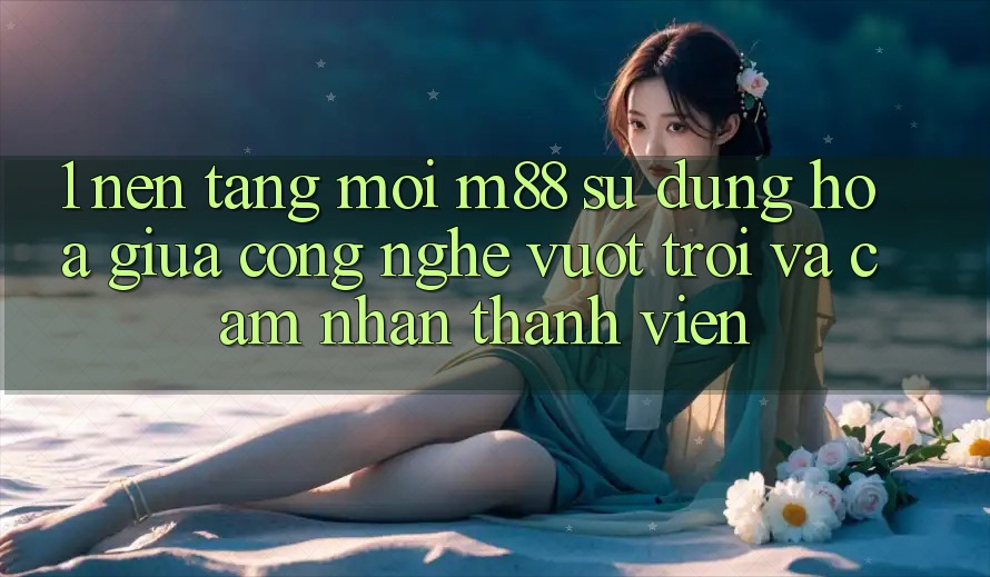 1. Nền Tảng Mới M88: Sự Dung hòa Giữa Công Nghệ Vượt Trội Và Cảm nhận Thành viên