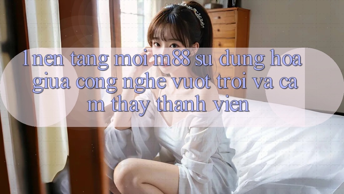 1. Nền Tảng Mới M88: Sự Dung hòa Giữa Công Nghệ Vượt Trội Và Cảm thấy Thành viên