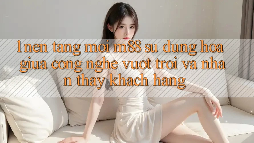 1. Nền Tảng Mới M88: Sự Dung hòa Giữa Công Nghệ Vượt trội Và Nhận thấy Khách hàng