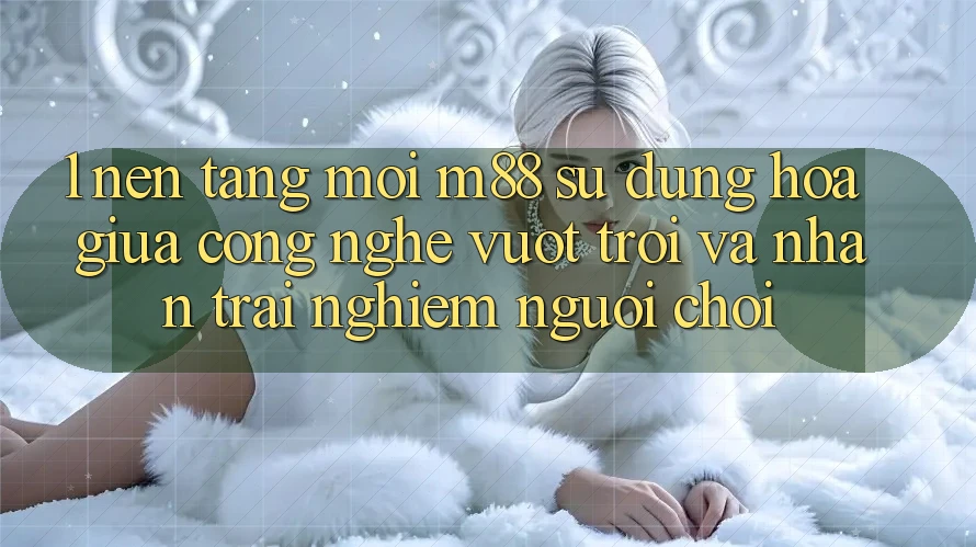 1. Nền Tảng Mới M88: Sự Dung hòa Giữa Công Nghệ Vượt Trội Và Nhận trải nghiệm Người chơi