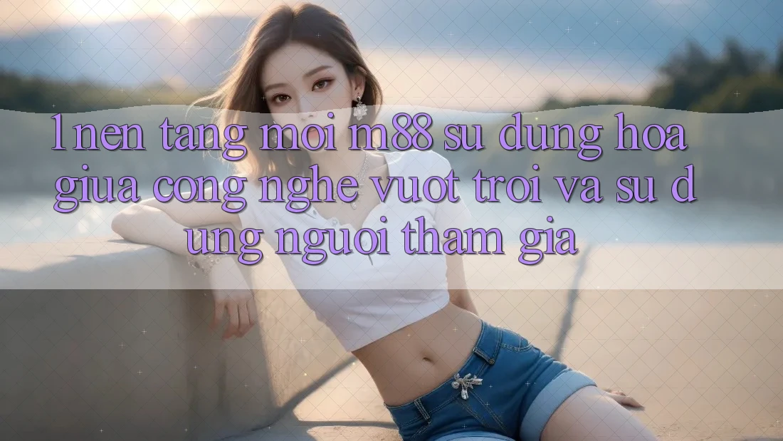 1. Nền Tảng Mới M88: Sự Dung hòa Giữa Công Nghệ Vượt Trội Và Sử dụng Người tham gia