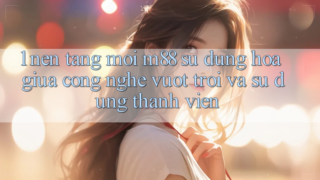 1. Nền Tảng Mới M88: Sự Dung hòa Giữa Công Nghệ Vượt trội Và Sử dụng Thành viên