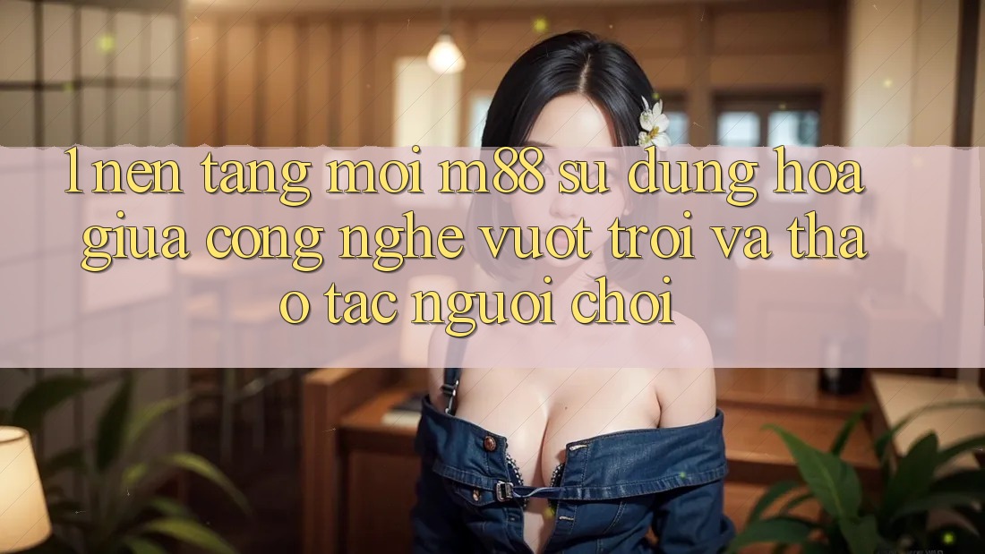 1. Nền Tảng Mới M88: Sự Dung hòa Giữa Công Nghệ Vượt Trội Và Thao tác Người chơi