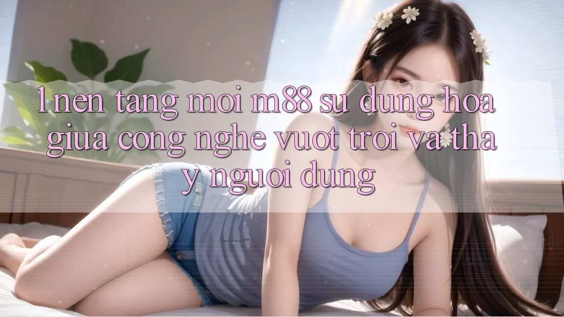 1. Nền Tảng Mới M88: Sự Dung hòa Giữa Công Nghệ Vượt Trội Và Thấy Người Dùng
